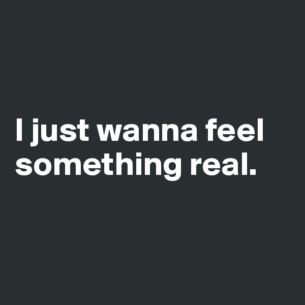 


I just wanna feel something real.


