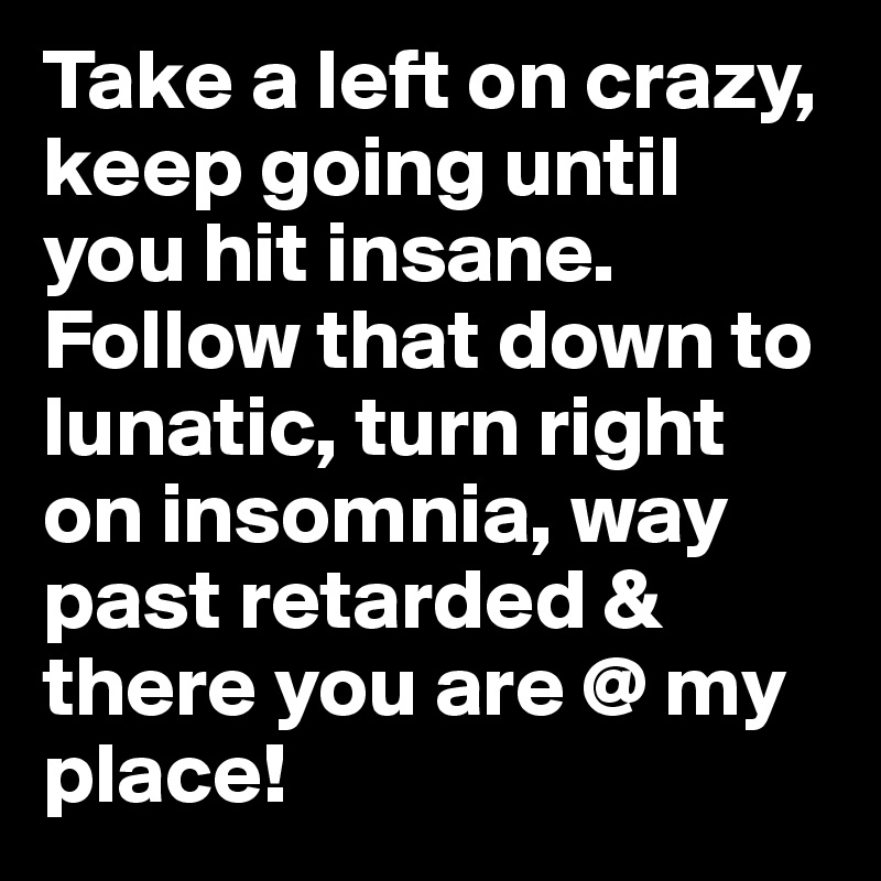 Take a left on crazy, keep going until you hit insane. Follow that down to lunatic, turn right on insomnia, way past retarded & there you are @ my place!