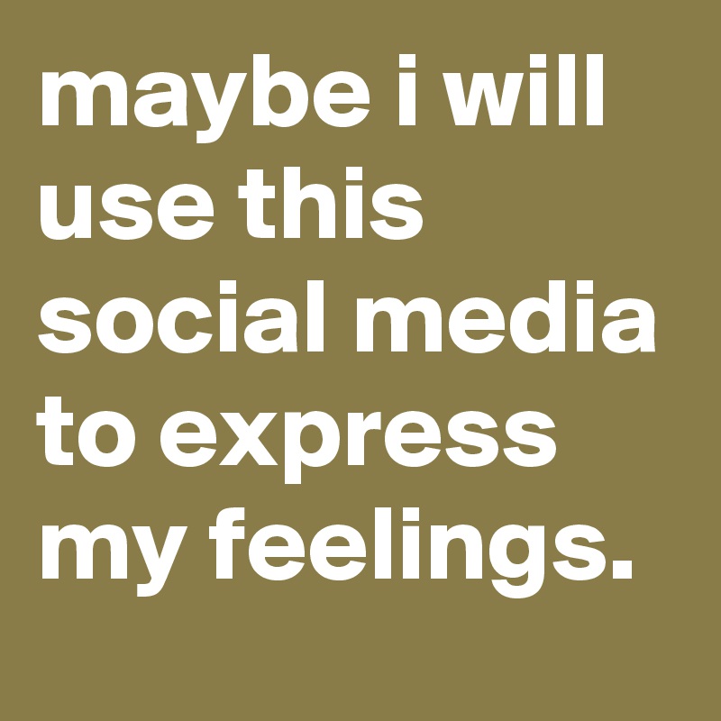 maybe i will use this social media to express my feelings.