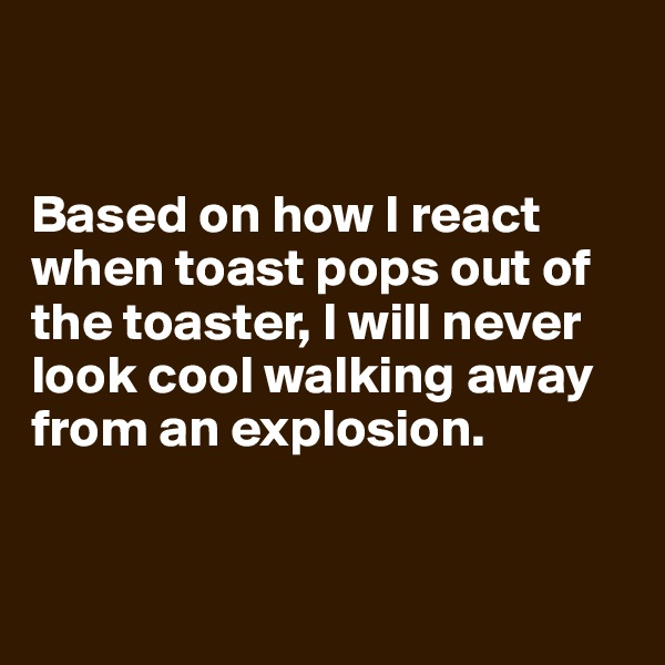 


Based on how I react when toast pops out of the toaster, I will never look cool walking away from an explosion.


