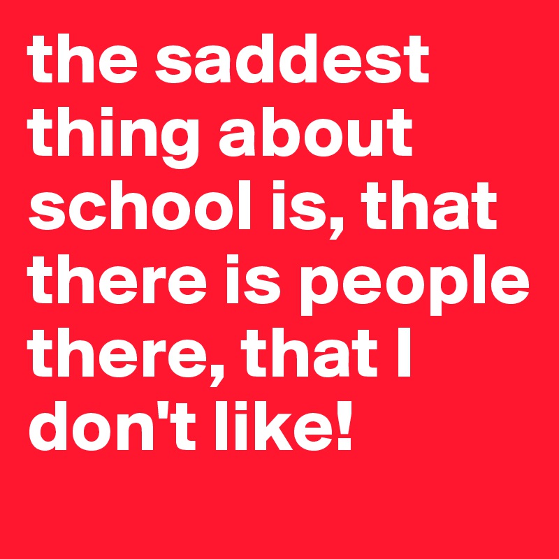 the saddest thing about school is, that there is people there, that I don't like!