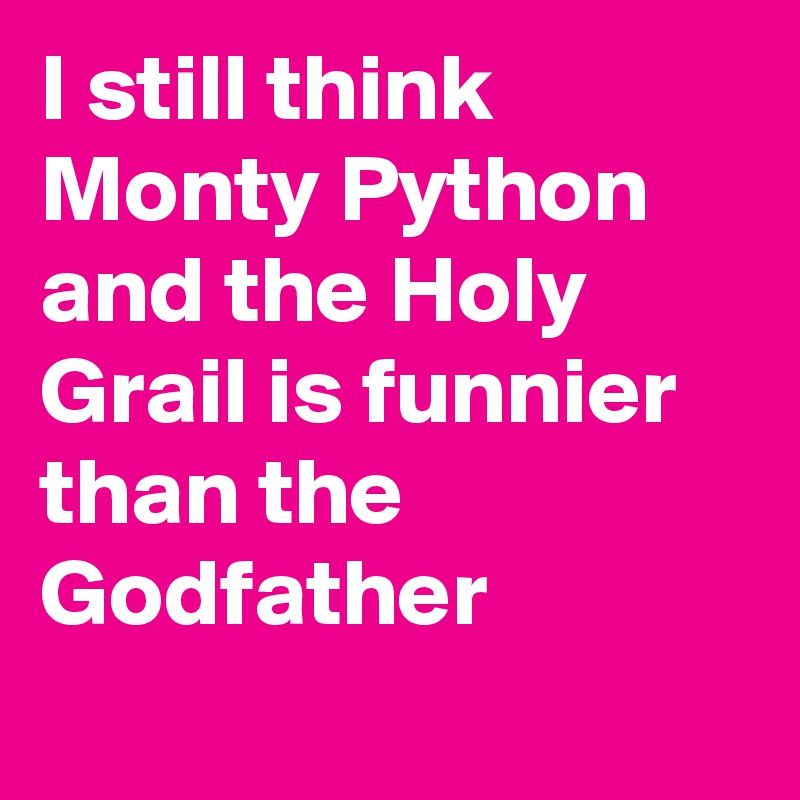 I still think Monty Python and the Holy Grail is funnier than the Godfather 

