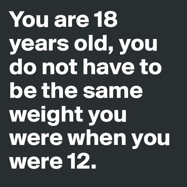 You are 18 years old, you do not have to be the same weight you were when you were 12.
