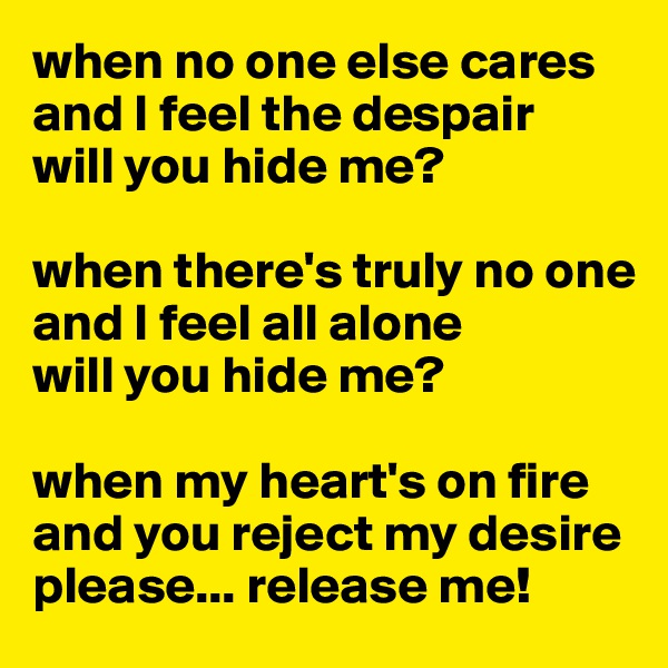 when no one else cares
and I feel the despair
will you hide me?

when there's truly no one 
and I feel all alone 
will you hide me?

when my heart's on fire 
and you reject my desire
please... release me! 