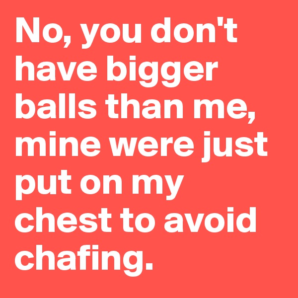 No, you don't have bigger balls than me, mine were just put on my chest to avoid chafing.