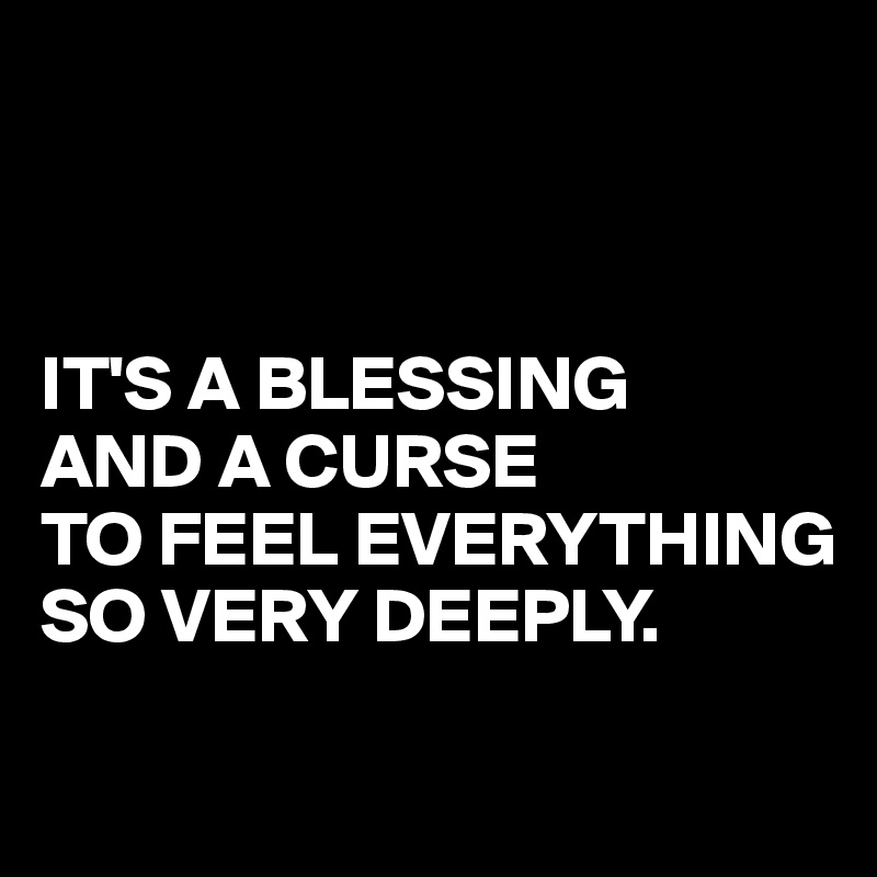 



IT'S A BLESSING 
AND A CURSE
TO FEEL EVERYTHING
SO VERY DEEPLY.

