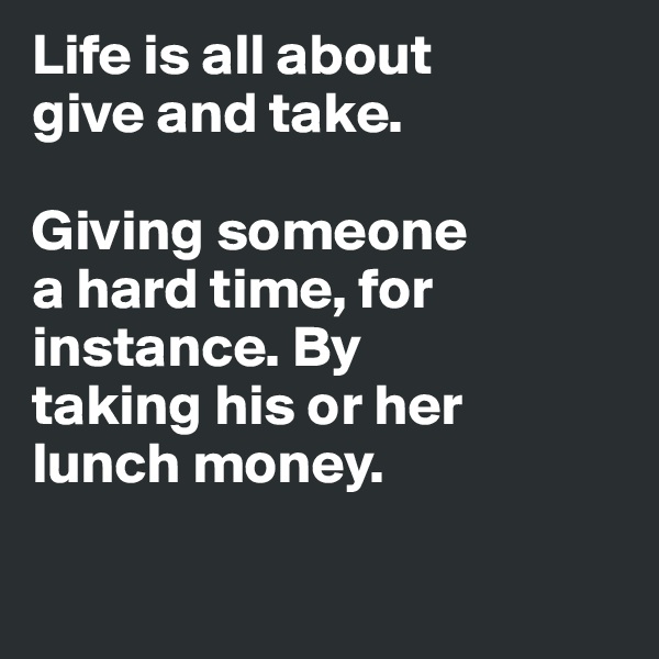 Life is all about 
give and take. 

Giving someone 
a hard time, for instance. By 
taking his or her 
lunch money. 

