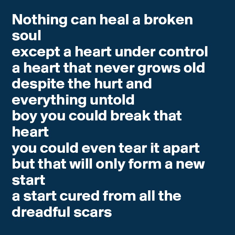 Nothing can heal a broken soul
except a heart under control
a heart that never grows old
despite the hurt and everything untold
boy you could break that heart
you could even tear it apart
but that will only form a new start
a start cured from all the dreadful scars