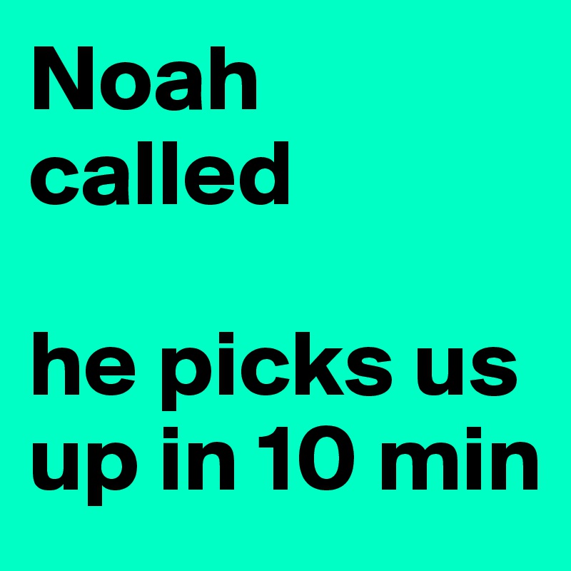 Noah called

he picks us up in 10 min