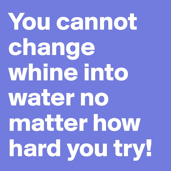 You cannot change whine into water no matter how hard you try!