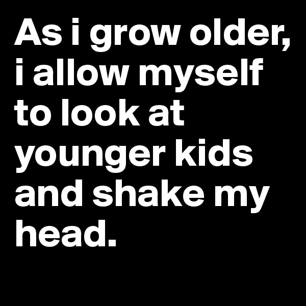 As i grow older, i allow myself to look at younger kids and shake my head.
