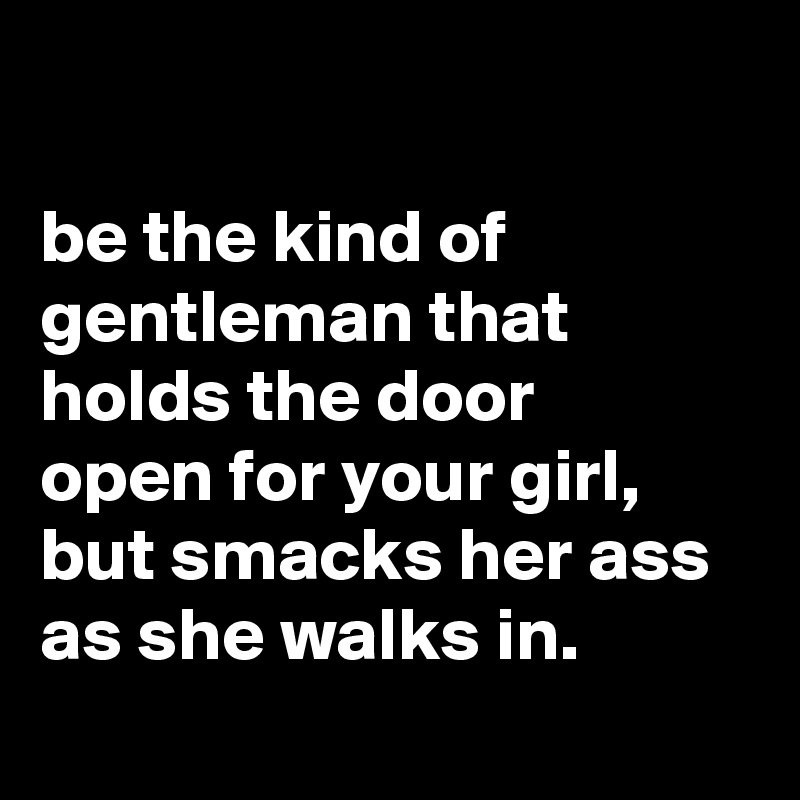 

be the kind of gentleman that holds the door
open for your girl, but smacks her ass as she walks in.
