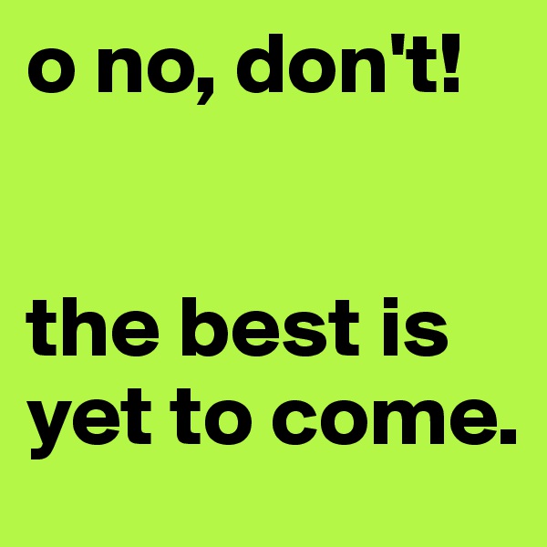 o no, don't!


the best is yet to come.