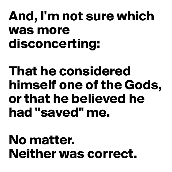 And, I'm not sure which was more disconcerting: 

That he considered himself one of the Gods, or that he believed he had "saved" me.

No matter. 
Neither was correct.