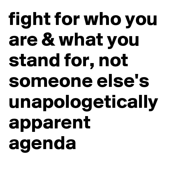 fight for who you are & what you stand for, not someone else's unapologetically apparent agenda