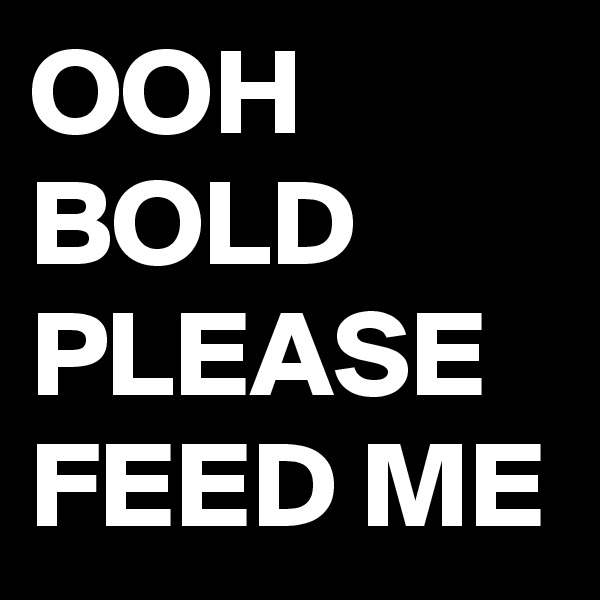 OOH BOLD 
PLEASE FEED ME 