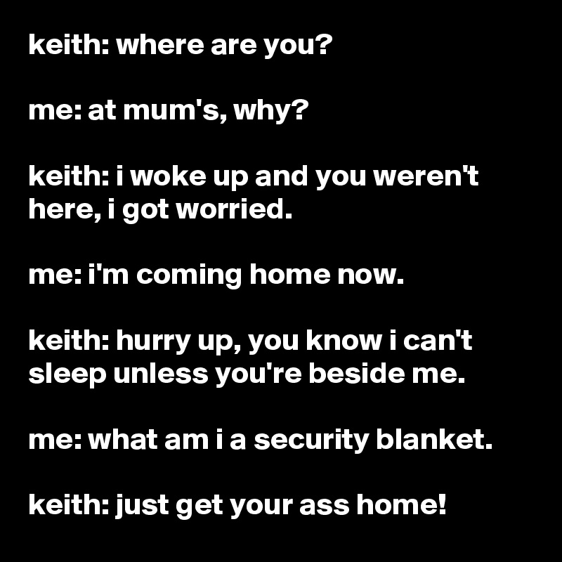 keith: where are you?

me: at mum's, why?

keith: i woke up and you weren't here, i got worried.

me: i'm coming home now.

keith: hurry up, you know i can't sleep unless you're beside me.

me: what am i a security blanket.

keith: just get your ass home!
