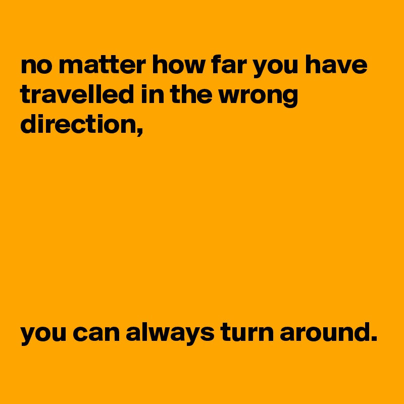 
no matter how far you have travelled in the wrong direction,






you can always turn around.
