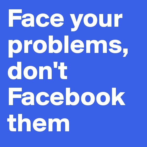 Face your problems, don't Facebook them