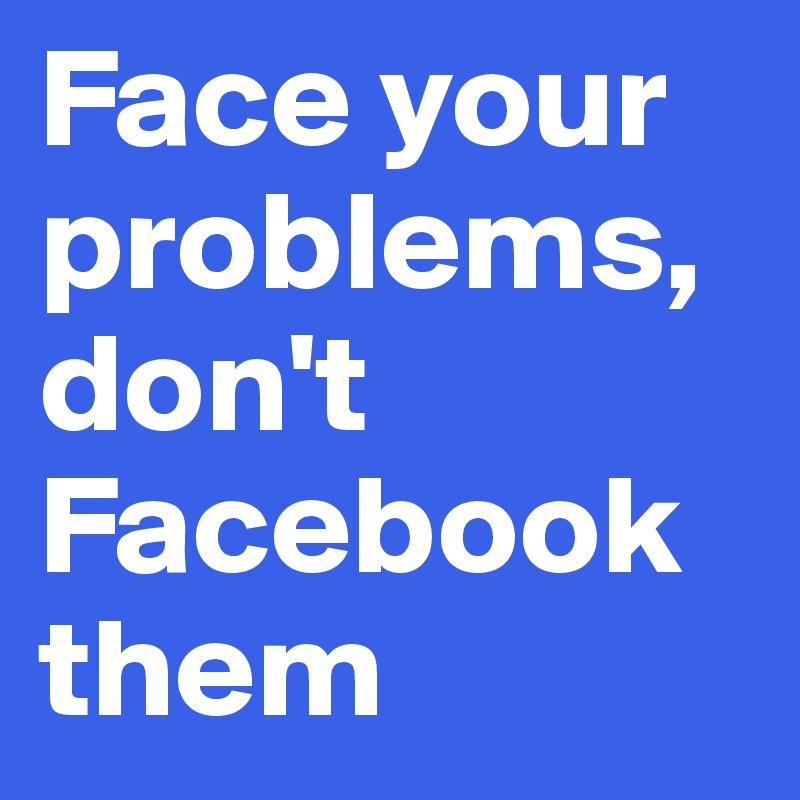 Face your problems, don't Facebook them