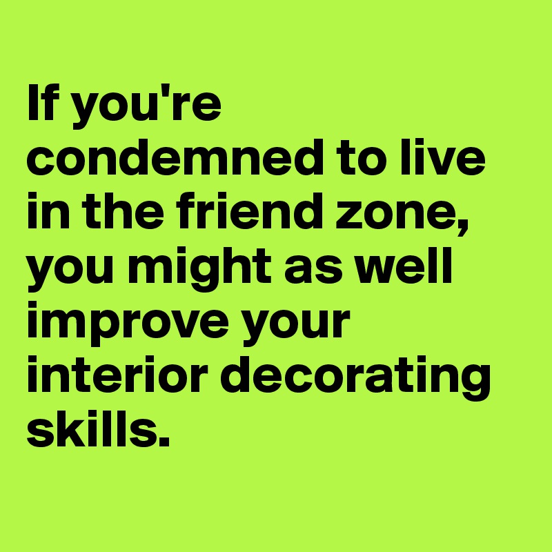 
If you're condemned to live in the friend zone, 
you might as well improve your interior decorating skills.
