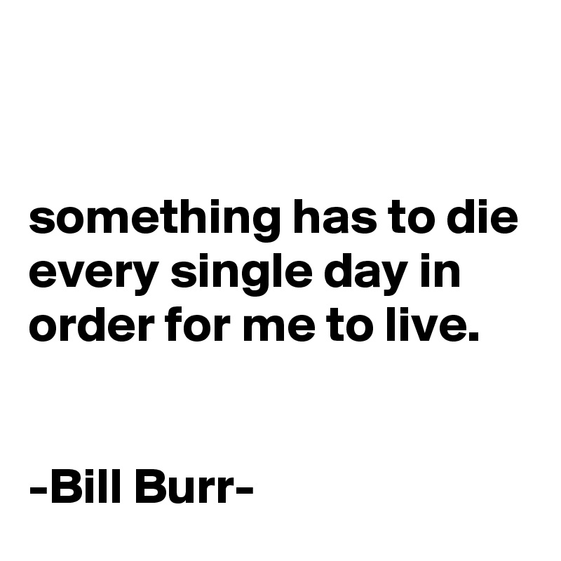 


something has to die every single day in order for me to live.


-Bill Burr-
