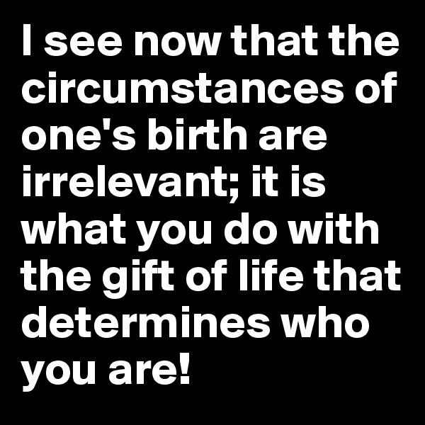I see now that the circumstances of one's birth are irrelevant; it is what you do with the gift of life that determines who you are!