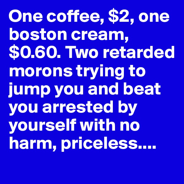 One coffee, $2, one boston cream, $0.60. Two retarded morons trying to jump you and beat you arrested by yourself with no harm, priceless....