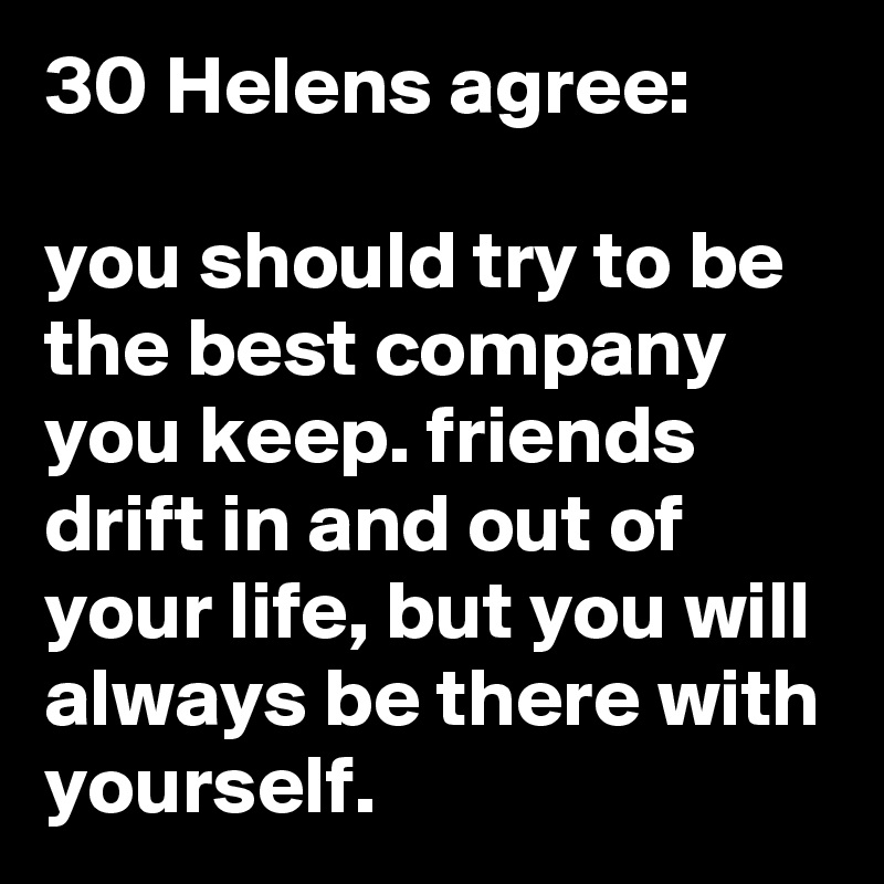 30 Helens agree:

you should try to be the best company you keep. friends drift in and out of your life, but you will always be there with yourself.