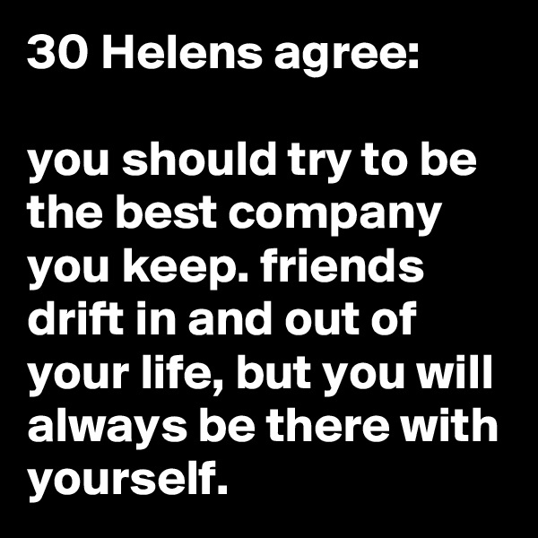 30 Helens agree:

you should try to be the best company you keep. friends drift in and out of your life, but you will always be there with yourself.