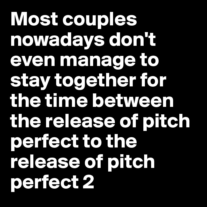 Most couples nowadays don't even manage to stay together for the time between the release of pitch perfect to the release of pitch perfect 2