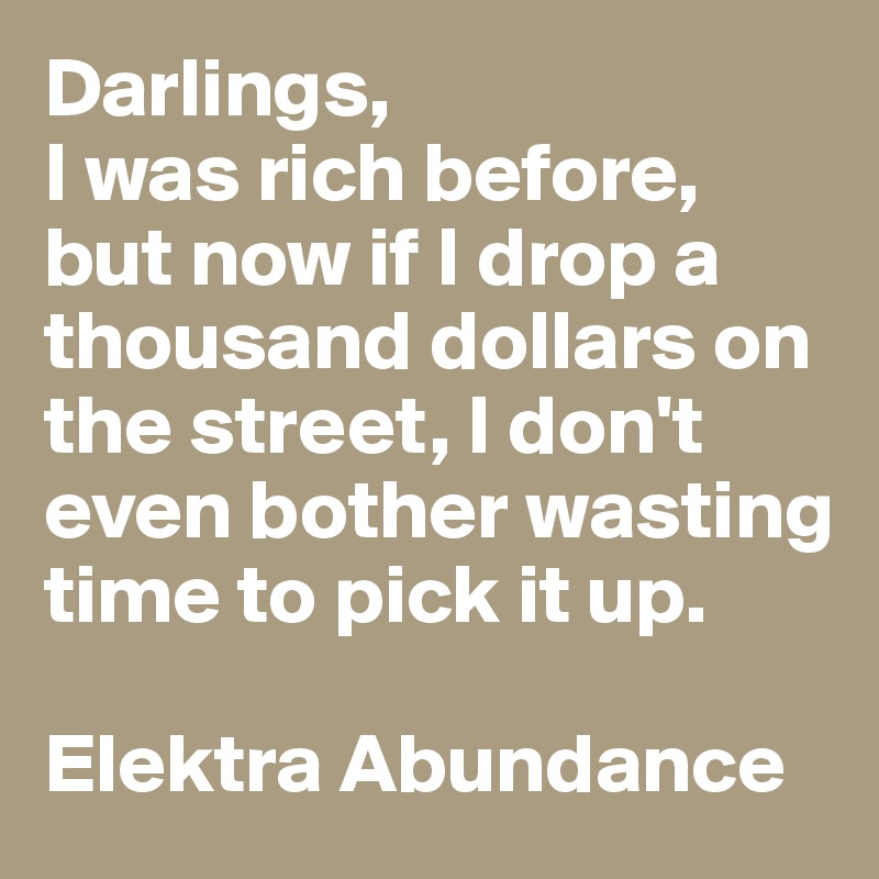 Darlings, 
I was rich before, but now if I drop a thousand dollars on the street, I don't even bother wasting time to pick it up. 

Elektra Abundance