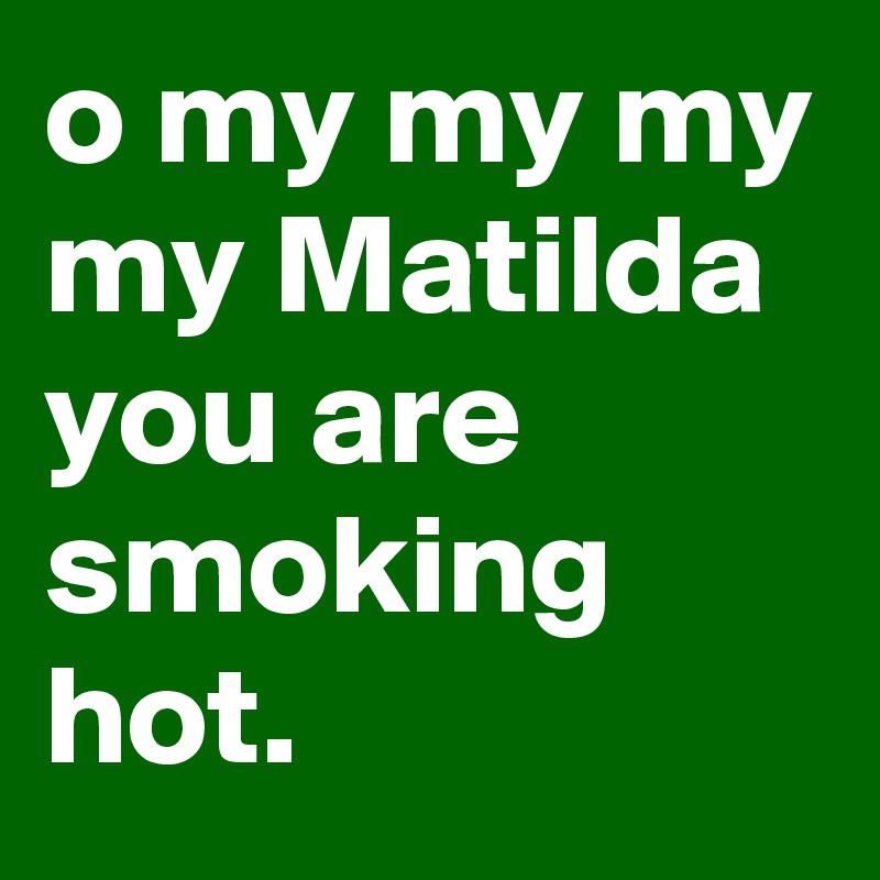 o my my my my Matilda you are smoking hot.