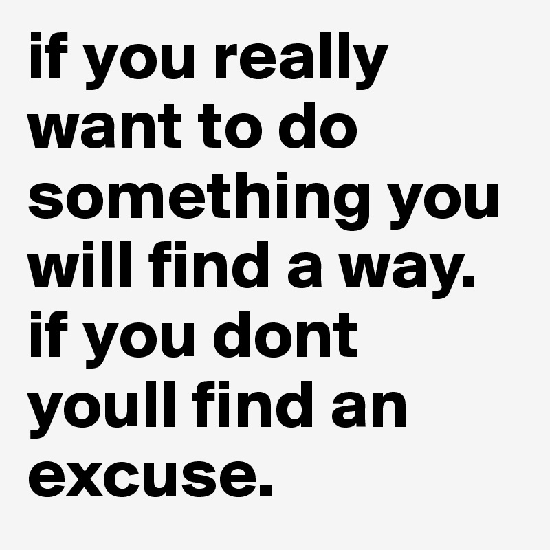 if you really want to do something you will find a way. if you dont youll find an excuse.