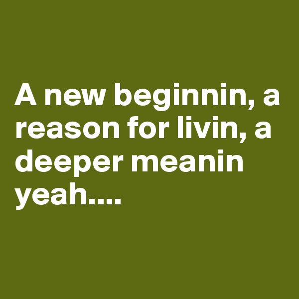 

A new beginnin, a reason for livin, a deeper meanin yeah....

