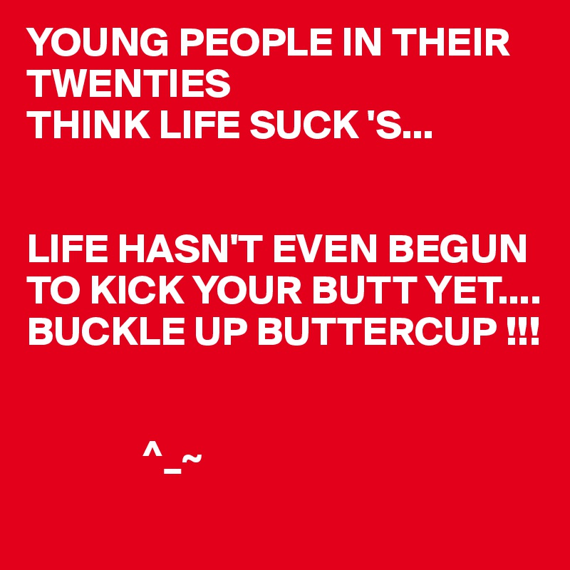 YOUNG PEOPLE IN THEIR TWENTIES
THINK LIFE SUCK 'S...


LIFE HASN'T EVEN BEGUN TO KICK YOUR BUTT YET....
BUCKLE UP BUTTERCUP !!!


              ^_~ 