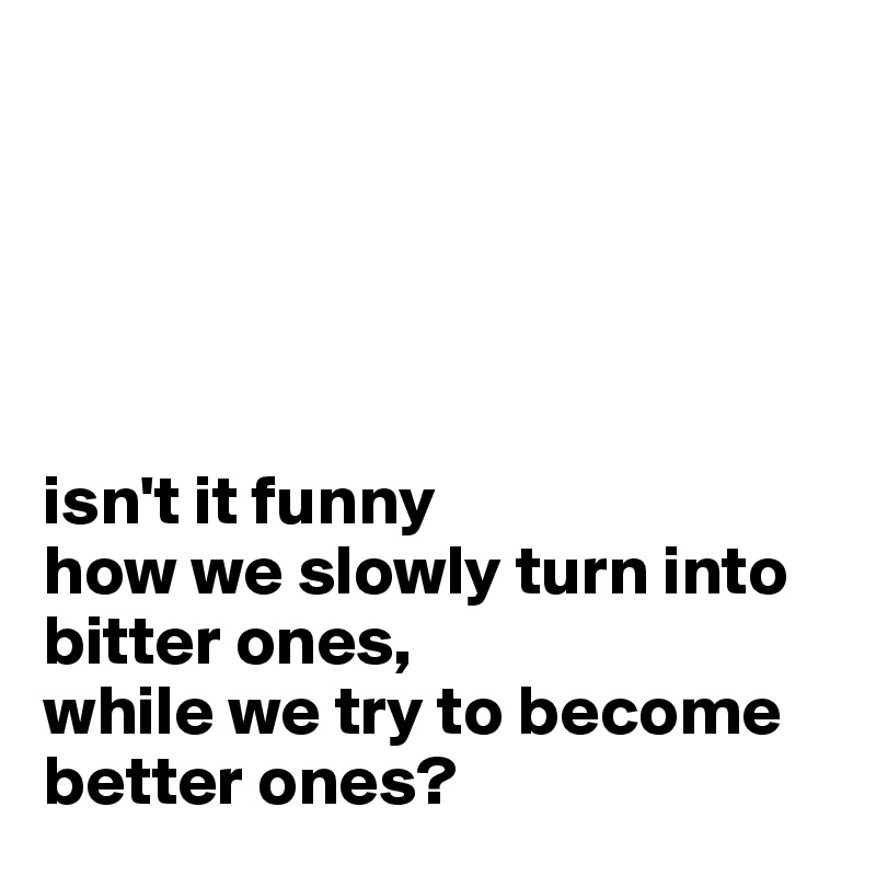 





isn't it funny 
how we slowly turn into  bitter ones,
while we try to become
better ones?