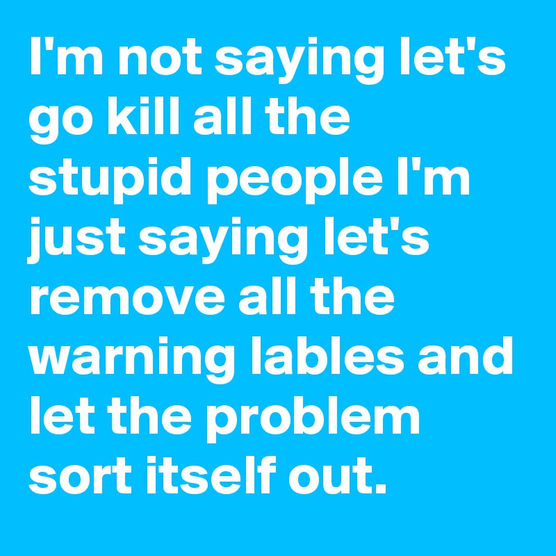 I'm not saying let's go kill all the stupid people I'm just saying let's remove all the warning lables and let the problem sort itself out.