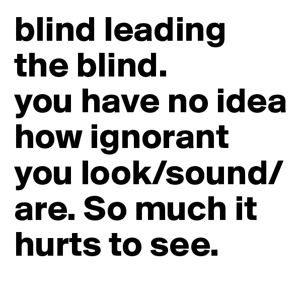 blind leading the blind.
you have no idea how ignorant you look/sound/are. So much it hurts to see.