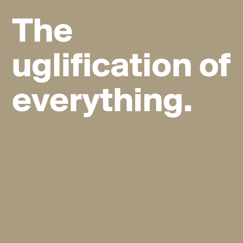 The uglification of everything. 



