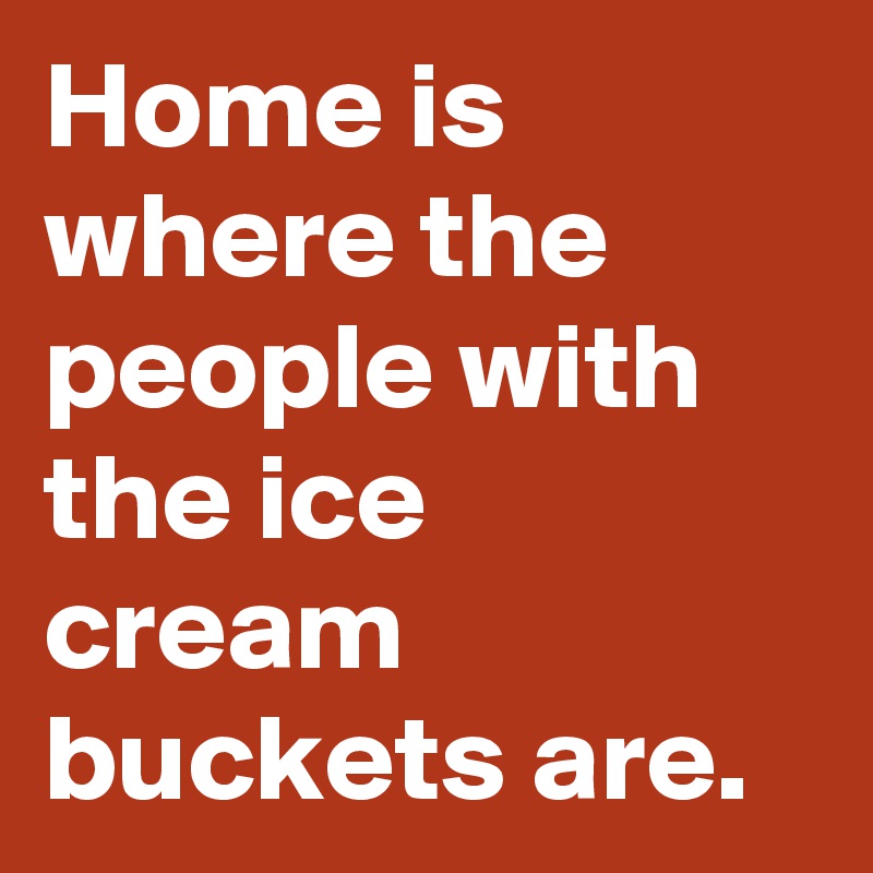 Home is where the people with the ice cream buckets are.