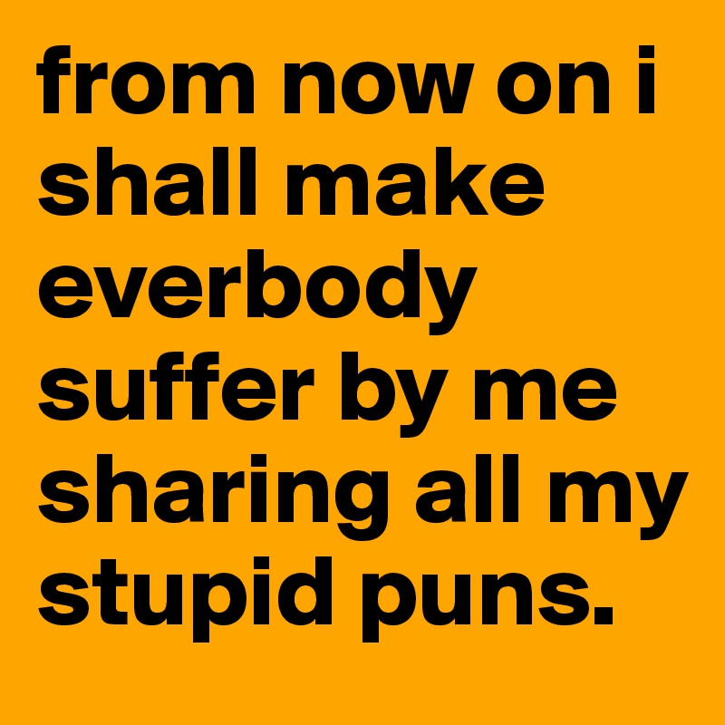 from now on i shall make everbody suffer by me sharing all my stupid puns.