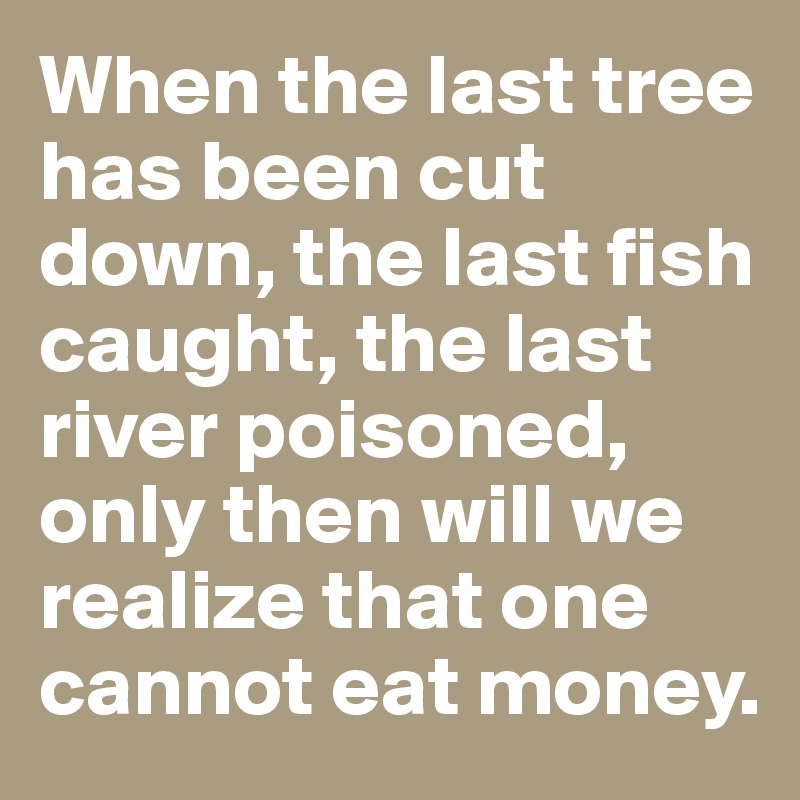 When the last tree has been cut down, the last fish caught, the last river poisoned, only then will we realize that one cannot eat money.