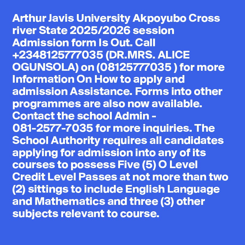 Arthur Javis University Akpoyubo Cross river State 2025/2026 session Admission form Is Out. Call +2348125777035 (DR.MRS. ALICE OGUNSOLA) on (08125777035 ) for more Information On How to apply and admission Assistance. Forms into other programmes are also now available. Contact the school Admin - 081-2577-7035 for more inquiries. The School Authority requires all candidates applying for admission into any of its courses to possess Five (5) O Level Credit Level Passes at not more than two (2) sittings to include English Language and Mathematics and three (3) other subjects relevant to course.
