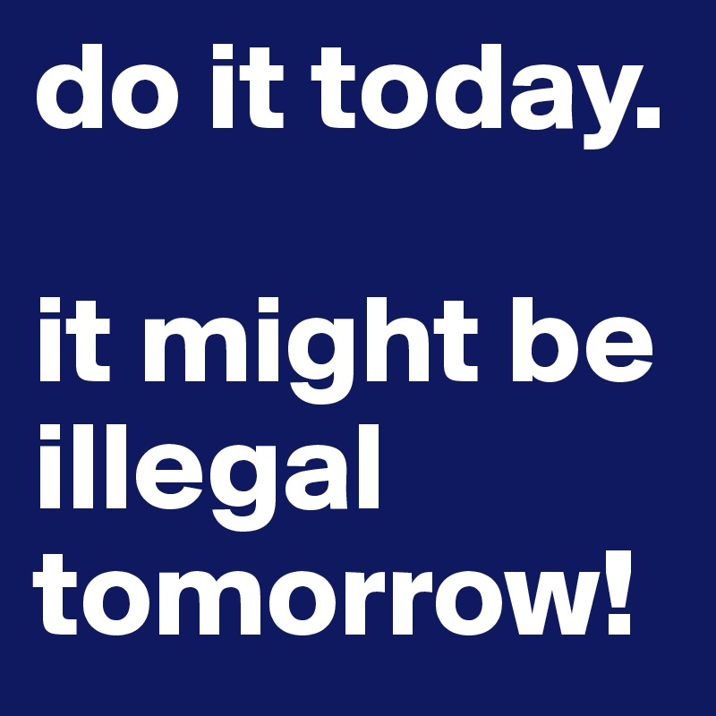 do it today. 

it might be illegal tomorrow!