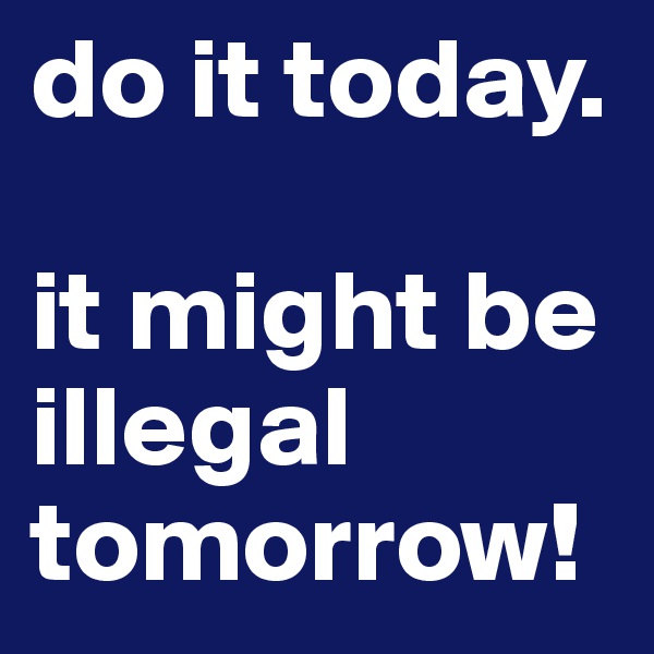 do it today. 

it might be illegal tomorrow!