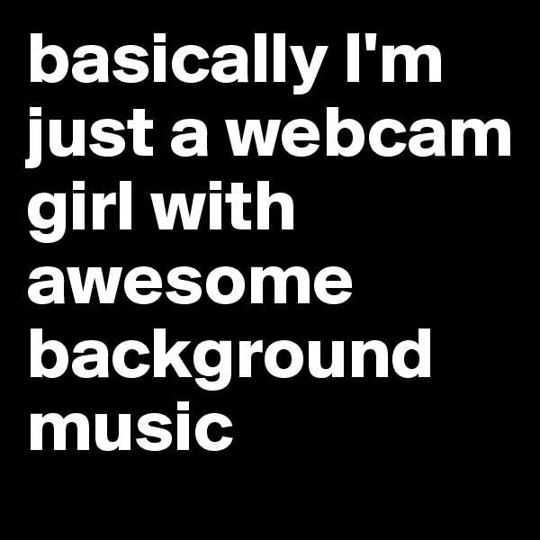 basically I'm just a webcam girl with awesome background music