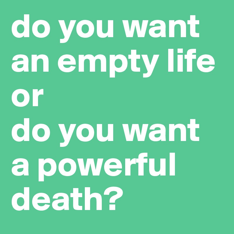 do you want an empty life or 
do you want a powerful death?