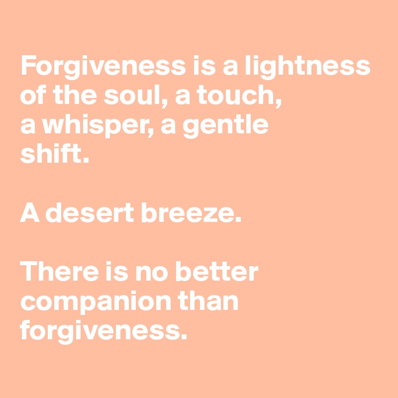 
Forgiveness is a lightness of the soul, a touch, 
a whisper, a gentle
shift. 

A desert breeze.

There is no better companion than forgiveness.
