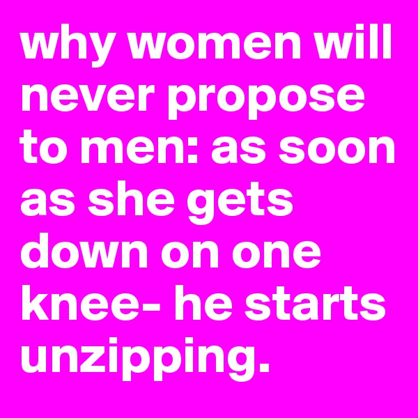 why women will never propose to men: as soon as she gets down on one knee- he starts unzipping.